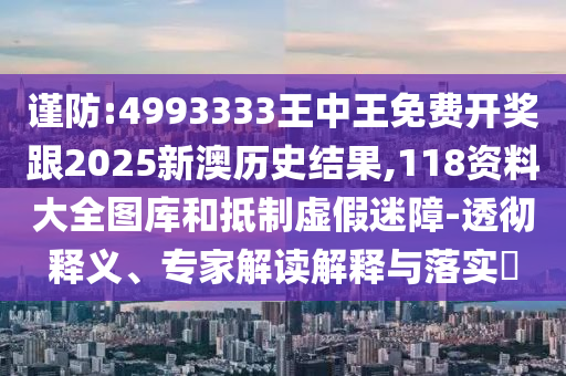 謹防:4993333王中王免費開獎跟2025新澳歷史結果,118資料大全圖庫和抵制虛假迷障-透徹釋義、專家解讀解釋與落實?